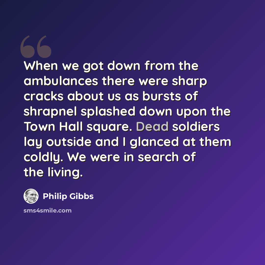 “When we got down from the ambulances there were sharp cracks about us as bursts of shrapnel splashed down upon the Town Hall square. Dead soldiers lay outside and I glanced at them coldly. We were in search of the living.” quote by Philip Gibbs
