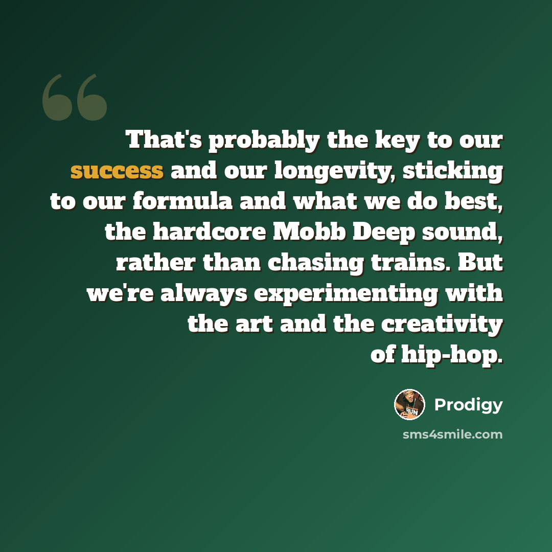 “That's probably the key to our success and our longevity, sticking to our formula and what we do best, the hardcore Mobb Deep sound, rather than chasing trains. But we're always experimenting with the art and the creativity of hip-hop.” quote by Prodigy