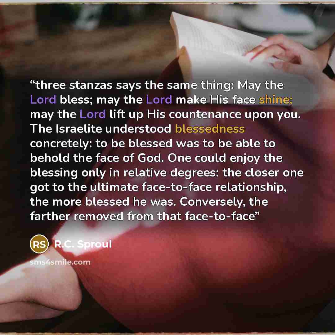 “three stanzas says the same thing: May the Lord bless; may the Lord make His face shine; may the Lord lift up His countenance upon you. The Israelite understood blessedness concretely: to be blessed was to be able to behold the face of God. One could enjoy the blessing only in relative degrees…” quote by R.C. Sproul