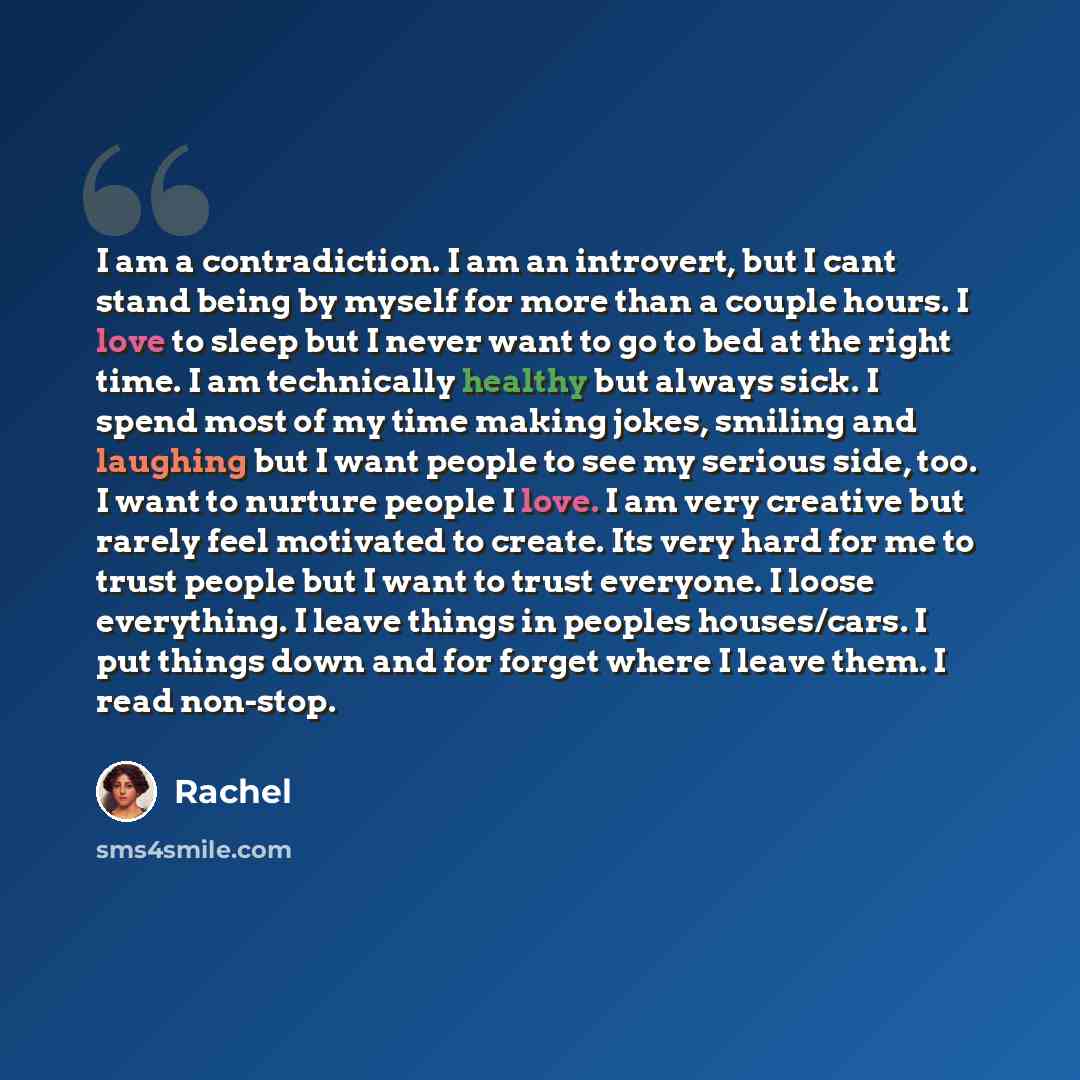 “I am a contradiction. I am an introvert, but I cant stand being by myself for more than a couple hours. I love to sleep but I never want to go to bed at the right time. I am technically healthy but always sick. I spend most of my time making jokes, smiling and laughing but I want people to see my…” quote by Rachel