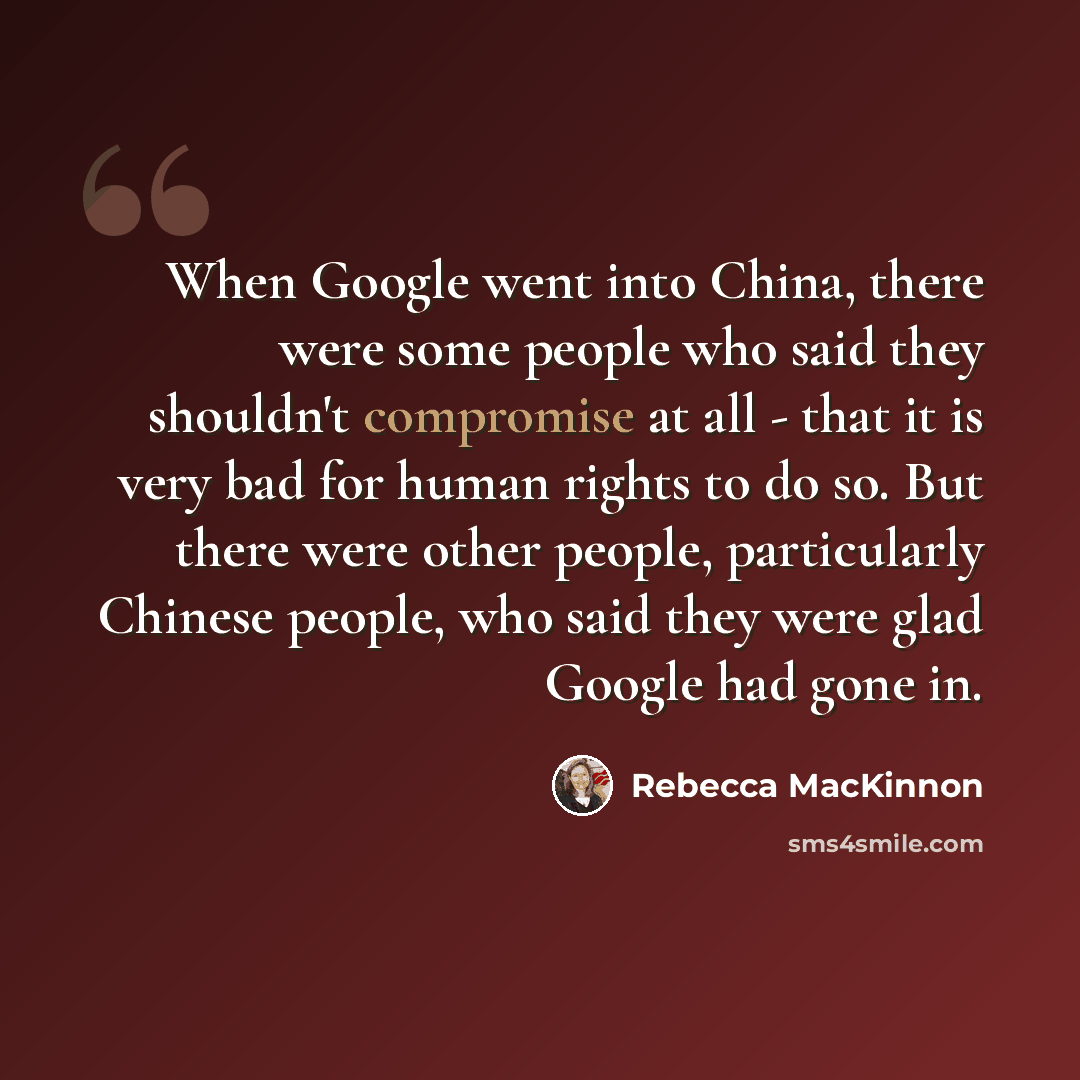 “When Google went into China, there were some people who said they shouldn't compromise at all - that it is very bad for human rights to do so. But there were other people, particularly Chinese people, who said they were glad Google had gone in.” quote by Rebecca MacKinnon