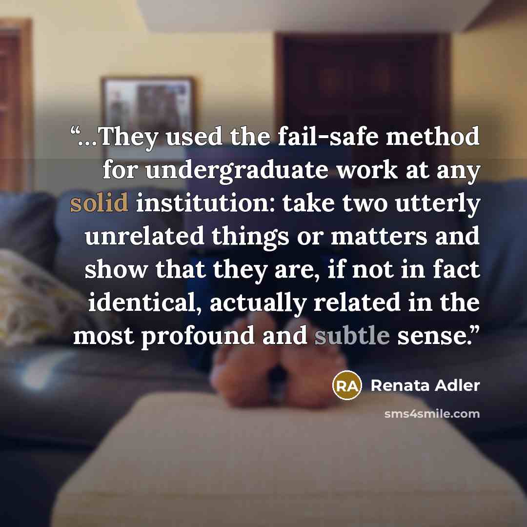 “…They used the fail-safe method for undergraduate work at any solid institution: take two utterly unrelated things or matters and show that they are, if not in fact identical, actually related in the most profound and subtle sense.” quote by Renata Adler