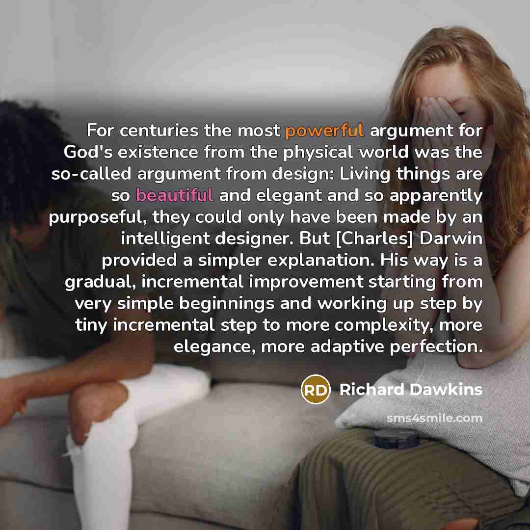 “For centuries the most powerful argument for God's existence from the physical world was the so-called argument from design: Living things are so beautiful and elegant and so apparently purposeful, they could only have been made by an intelligent designer. But [Charles] Darwin provided a simpler…” quote by Richard Dawkins