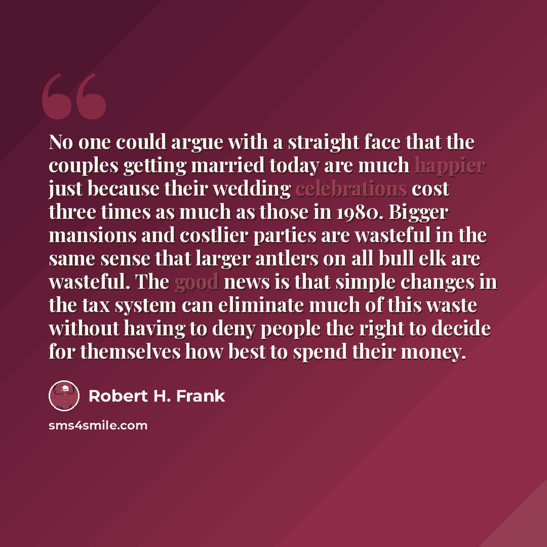 “No one could argue with a straight face that the couples getting married today are much happier just because their wedding celebrations cost three times as much as those in 1980. Bigger mansions and costlier parties are wasteful in the same sense that larger antlers on all bull elk are wasteful…” quote by Robert H. Frank