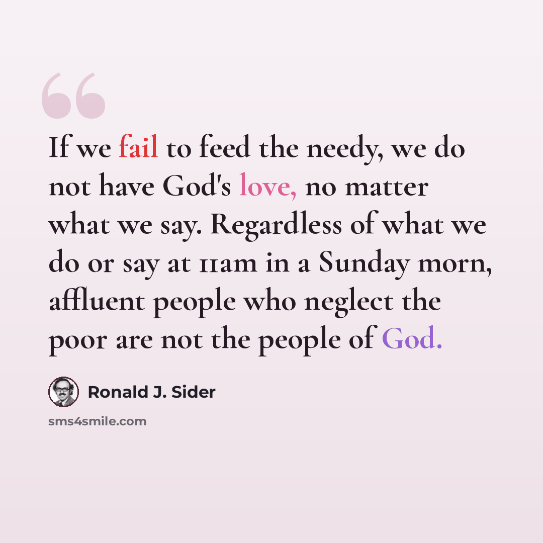 “If we fail to feed the needy, we do not have God's love, no matter what we say. Regardless of what we do or say at 11am in a Sunday morn, affluent people who neglect the poor are not the people of God.” quote by Ronald J. Sider