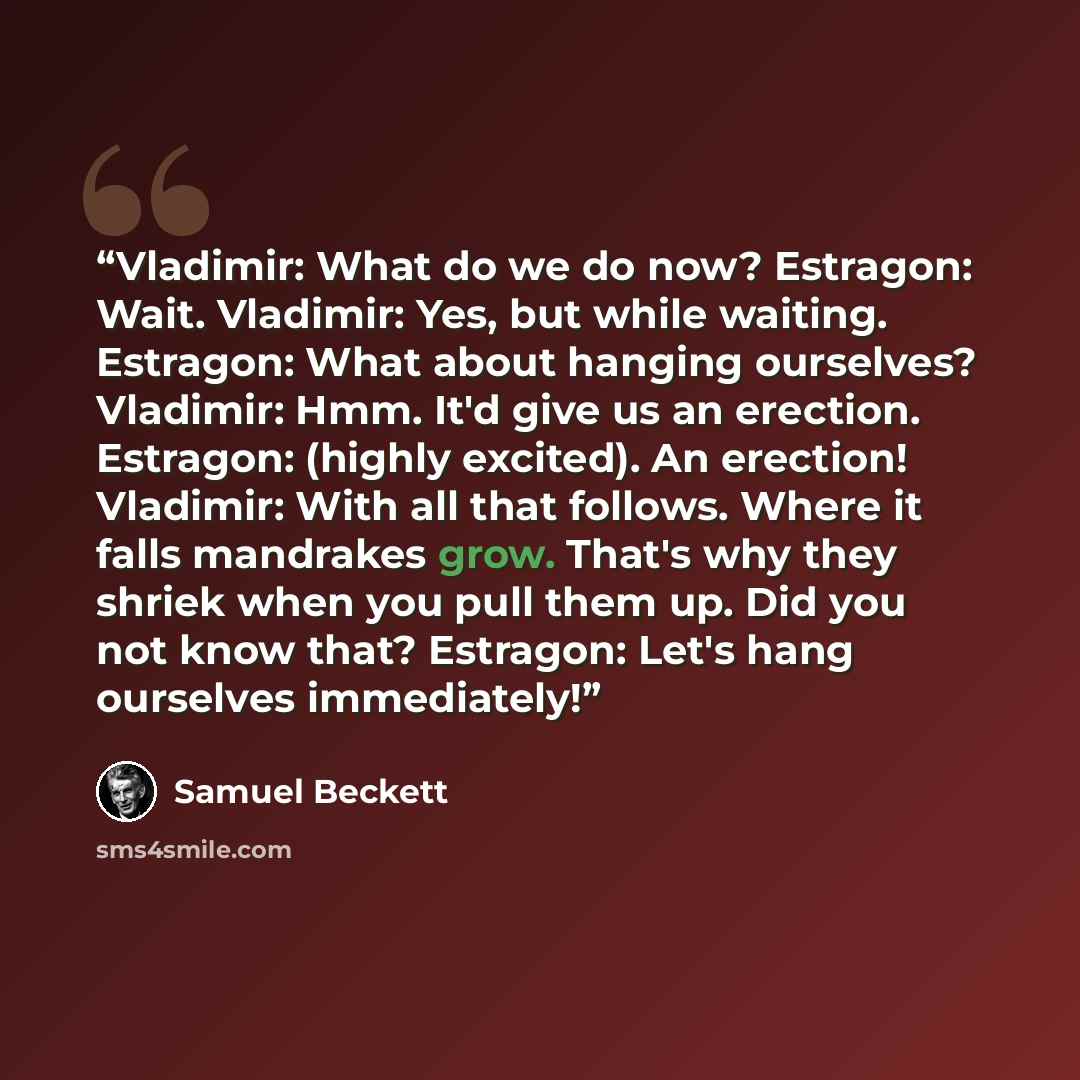 “Vladimir: What do we do now? Estragon: Wait. Vladimir: Yes, but while waiting. Estragon: What about hanging ourselves? Vladimir: Hmm. It'd give us an erection. Estragon: (highly excited). An erection! Vladimir: With all that follows. Where it falls mandrakes grow. That's why they shriek when you…” quote by Samuel Beckett