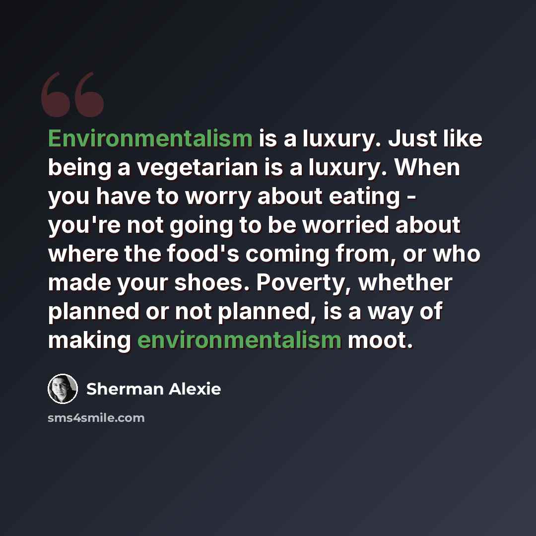 “Environmentalism is a luxury. Just like being a vegetarian is a luxury. When you have to worry about eating - you're not going to be worried about where the food's coming from, or who made your shoes. Poverty, whether planned or not planned, is a way of making environmentalism moot.” quote by Sherman Alexie