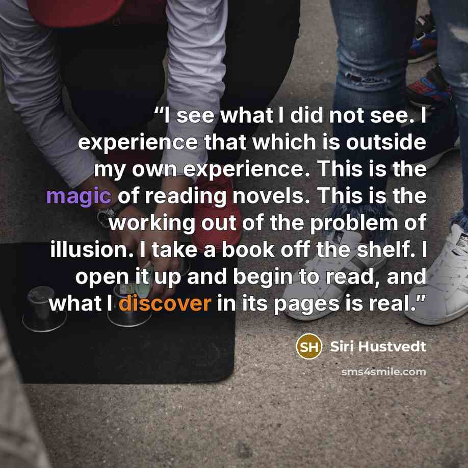 “I see what I did not see. I experience that which is outside my own experience. This is the magic of reading novels. This is the working out of the problem of illusion. I take a book off the shelf. I open it up and begin to read, and what I discover in its pages is real.” quote by Siri Hustvedt