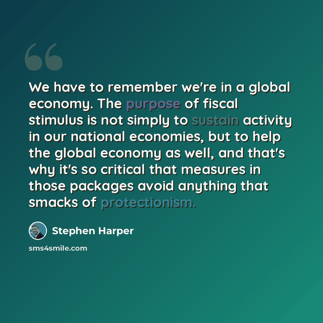 “We have to remember we're in a global economy. The purpose of fiscal stimulus is not simply to sustain activity in our national economies, but to help the global economy as well, and that's why it's so critical that measures in those packages avoid anything that smacks of protectionism.” quote by Stephen Harper