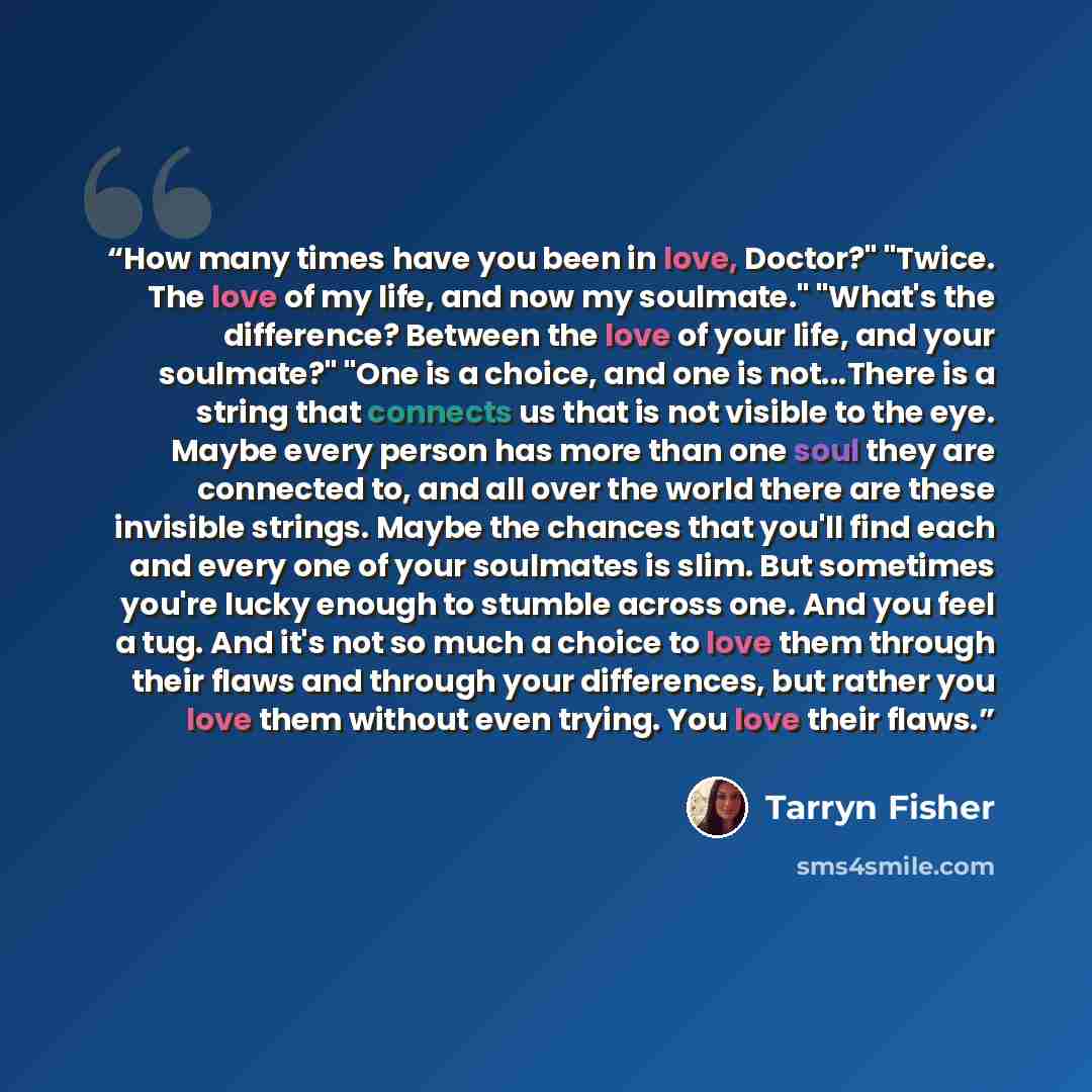 “How many times have you been in love, Doctor?" "Twice. The love of my life, and now my soulmate." "What's the difference? Between the love of your life, and your soulmate?" "One is a choice, and one is not...There is a string that connects us that is not visible to the eye. Maybe every person has…” quote by Tarryn Fisher