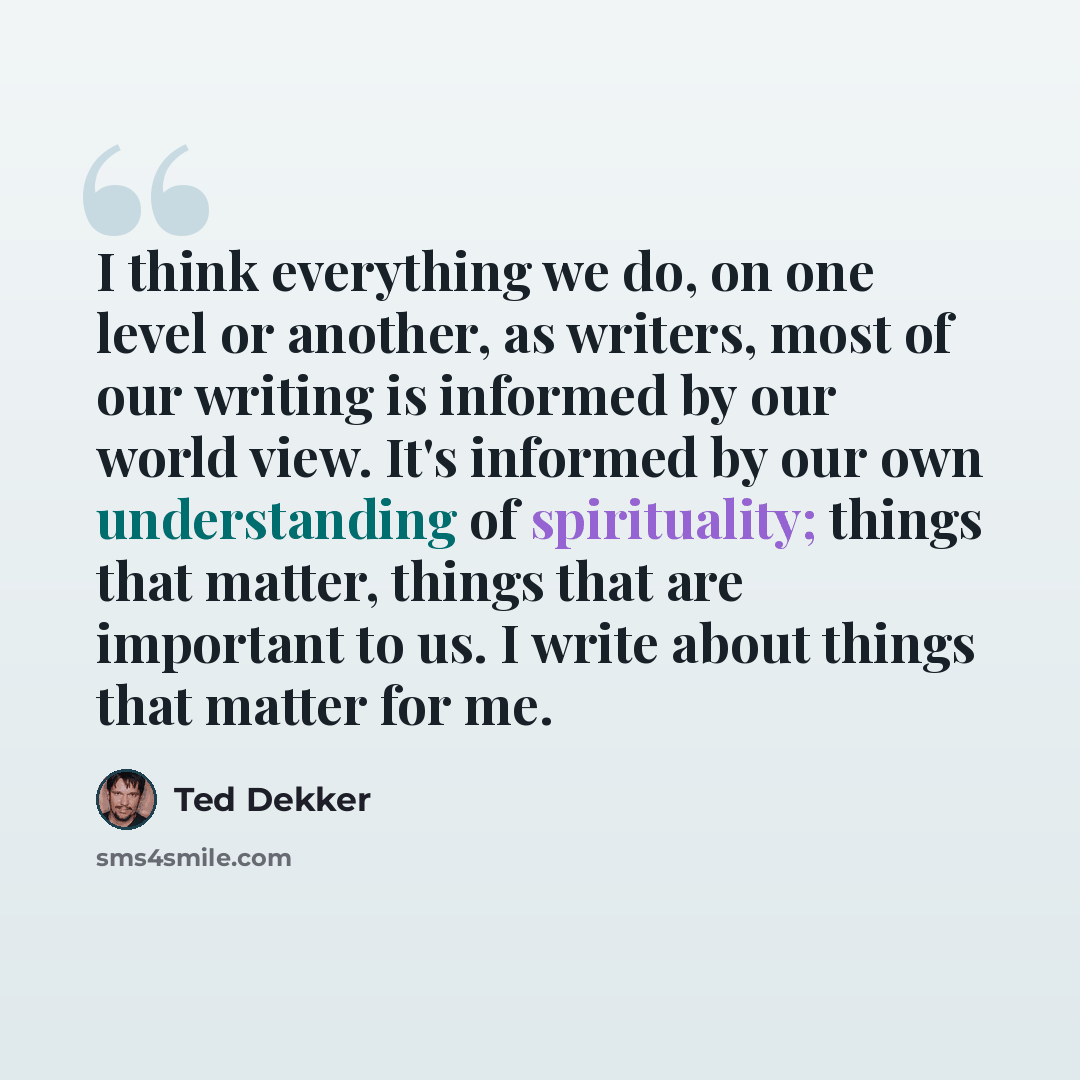 “I think everything we do, on one level or another, as writers, most of our writing is informed by our world view. It's informed by our own understanding of spirituality; things that matter, things that are important to us. I write about things that matter for me.” quote by Ted Dekker