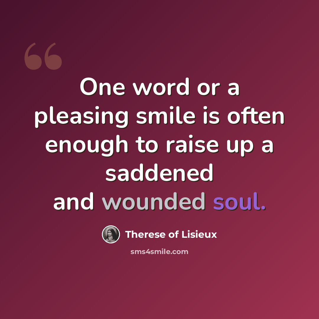 “One word or a pleasing smile is often enough to raise up a saddened and wounded soul.” quote by Therese Of Lisieux