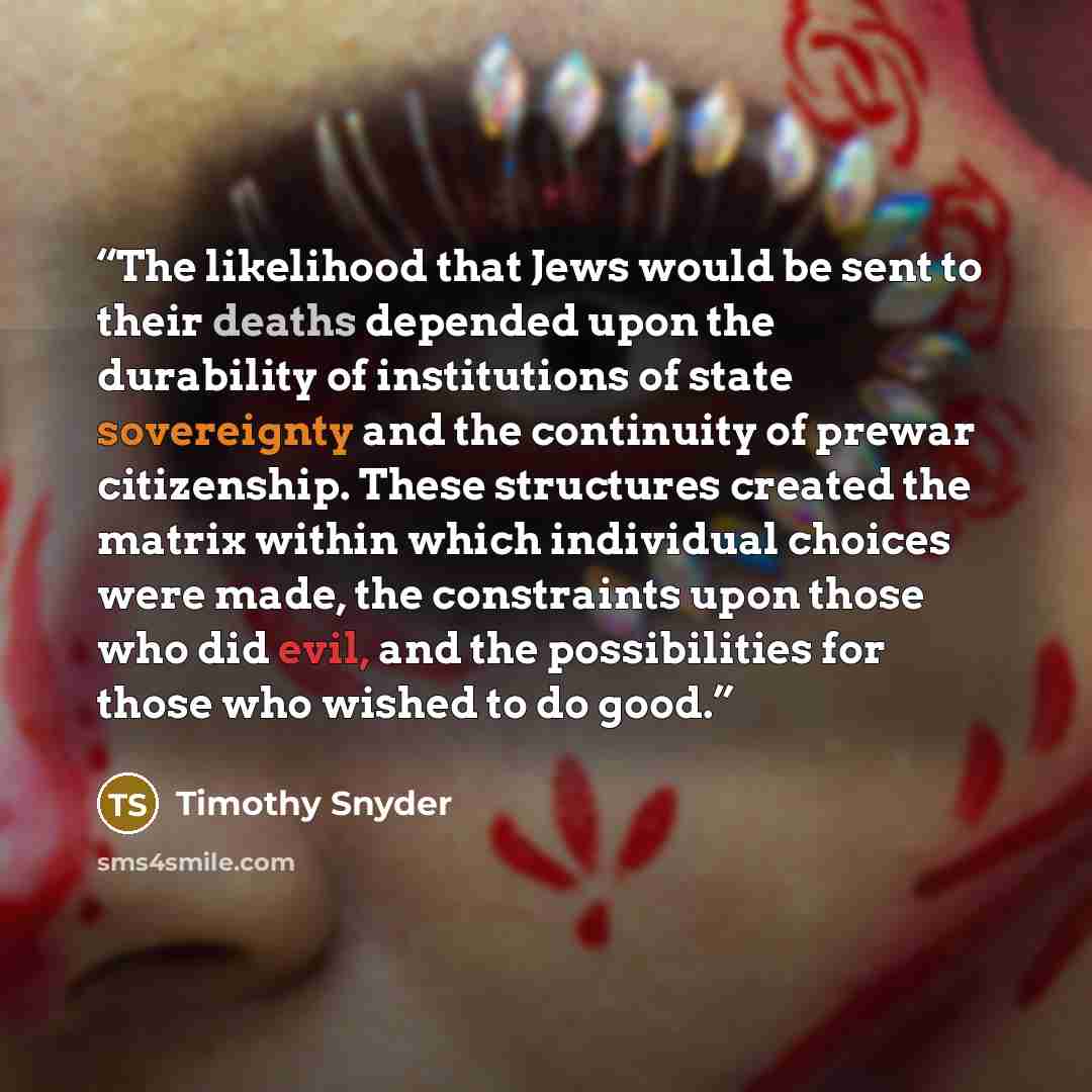 “The likelihood that Jews would be sent to their deaths depended upon the durability of institutions of state sovereignty and the continuity of prewar citizenship. These structures created the matrix within which individual choices were made, the constraints upon those who did evil, and the…” quote by Timothy Snyder