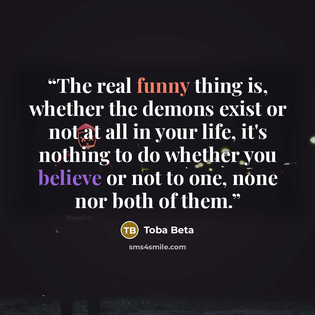 “The real funny thing is, whether the demons exist or not at all in your life, it's nothing to do whether you believe or not to one, none nor both of them.” quote by Toba Beta