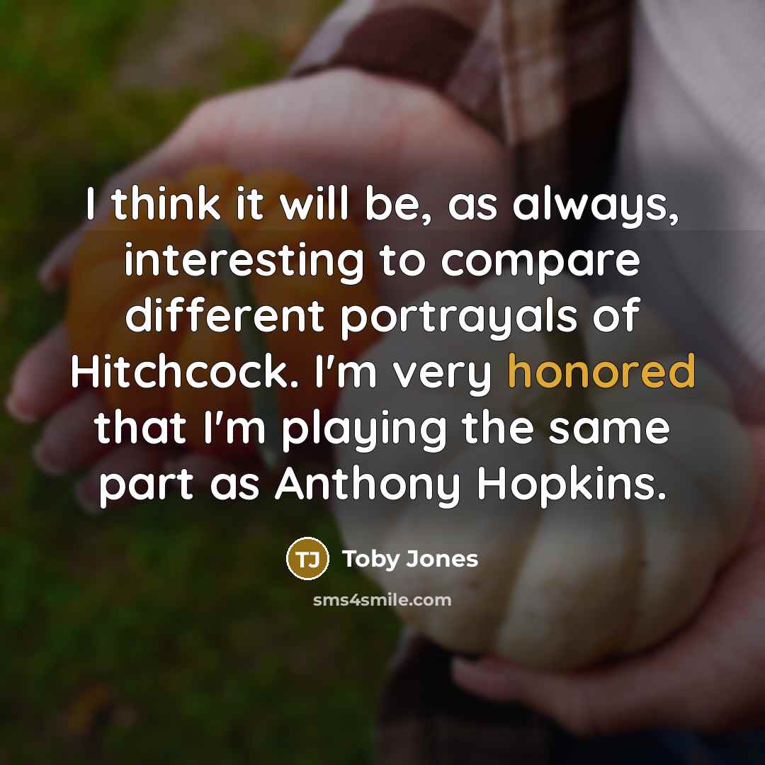 “I think it will be, as always, interesting to compare different portrayals of Hitchcock. I'm very honored that I'm playing the same part as Anthony Hopkins.” quote by Toby Jones