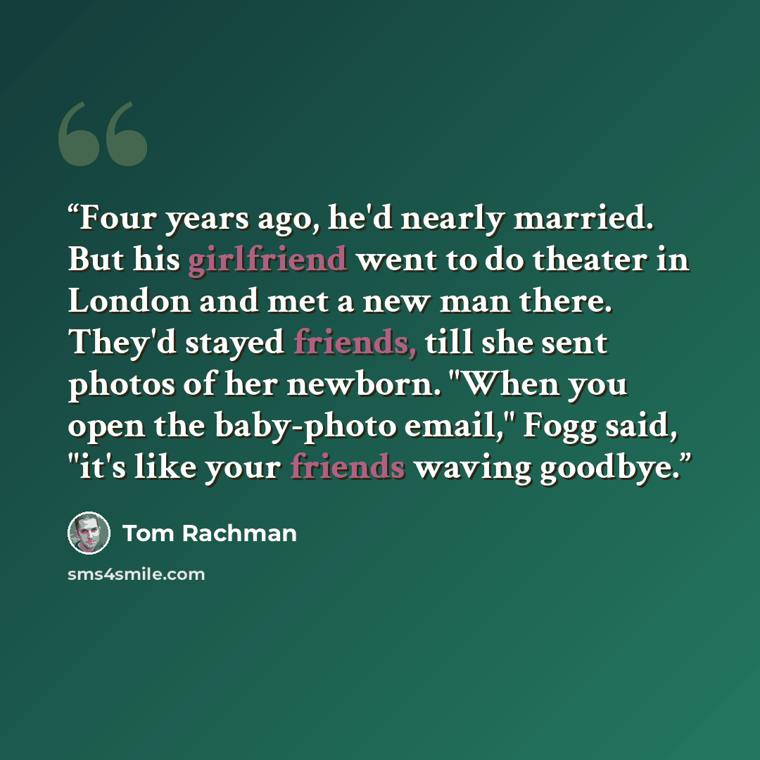 “Four years ago, he'd nearly married. But his girlfriend went to do theater in London and met a new man there. They'd stayed friends, till she sent photos of her newborn. "When you open the baby-photo email," Fogg said, "it's like your friends waving goodbye.” quote by Tom Rachman