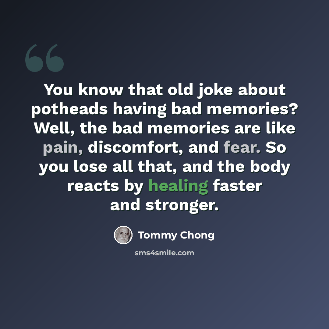 “You know that old joke about potheads having bad memories? Well, the bad memories are like pain, discomfort, and fear. So you lose all that, and the body reacts by healing faster and stronger.” quote by Tommy Chong