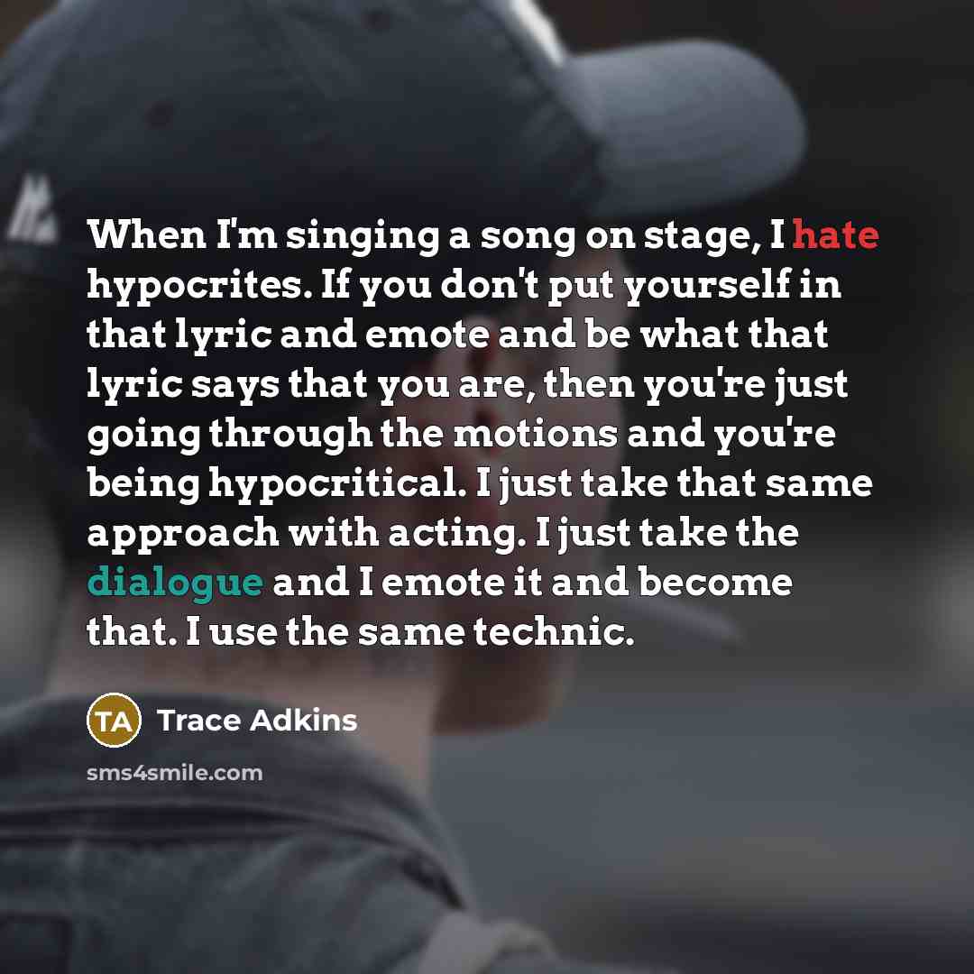 “When I'm singing a song on stage, I hate hypocrites. If you don't put yourself in that lyric and emote and be what that lyric says that you are, then you're just going through the motions and you're being hypocritical. I just take that same approach with acting. I just take the dialogue and I…” quote by Trace Adkins