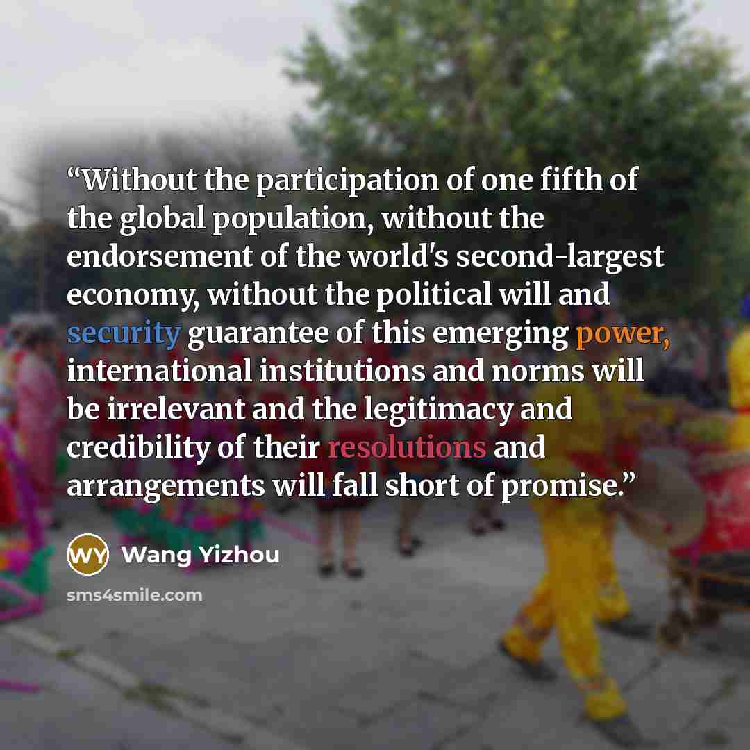 “Without the participation of one fifth of the global population, without the endorsement of the world's second-largest economy, without the political will and security guarantee of this emerging power, international institutions and norms will be irrelevant and the legitimacy and credibility of…” quote by Wang Yizhou