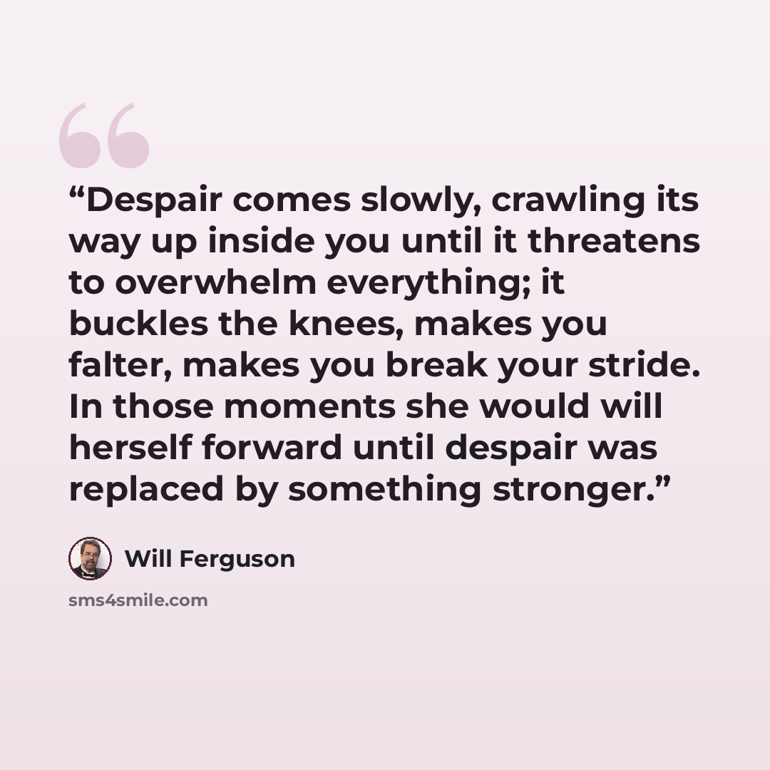 “Despair comes slowly, crawling its way up inside you until it threatens to overwhelm everything; it buckles the knees, makes you falter, makes you break your stride. In those moments she would will herself forward until despair was replaced by something stronger.” quote by Will Ferguson