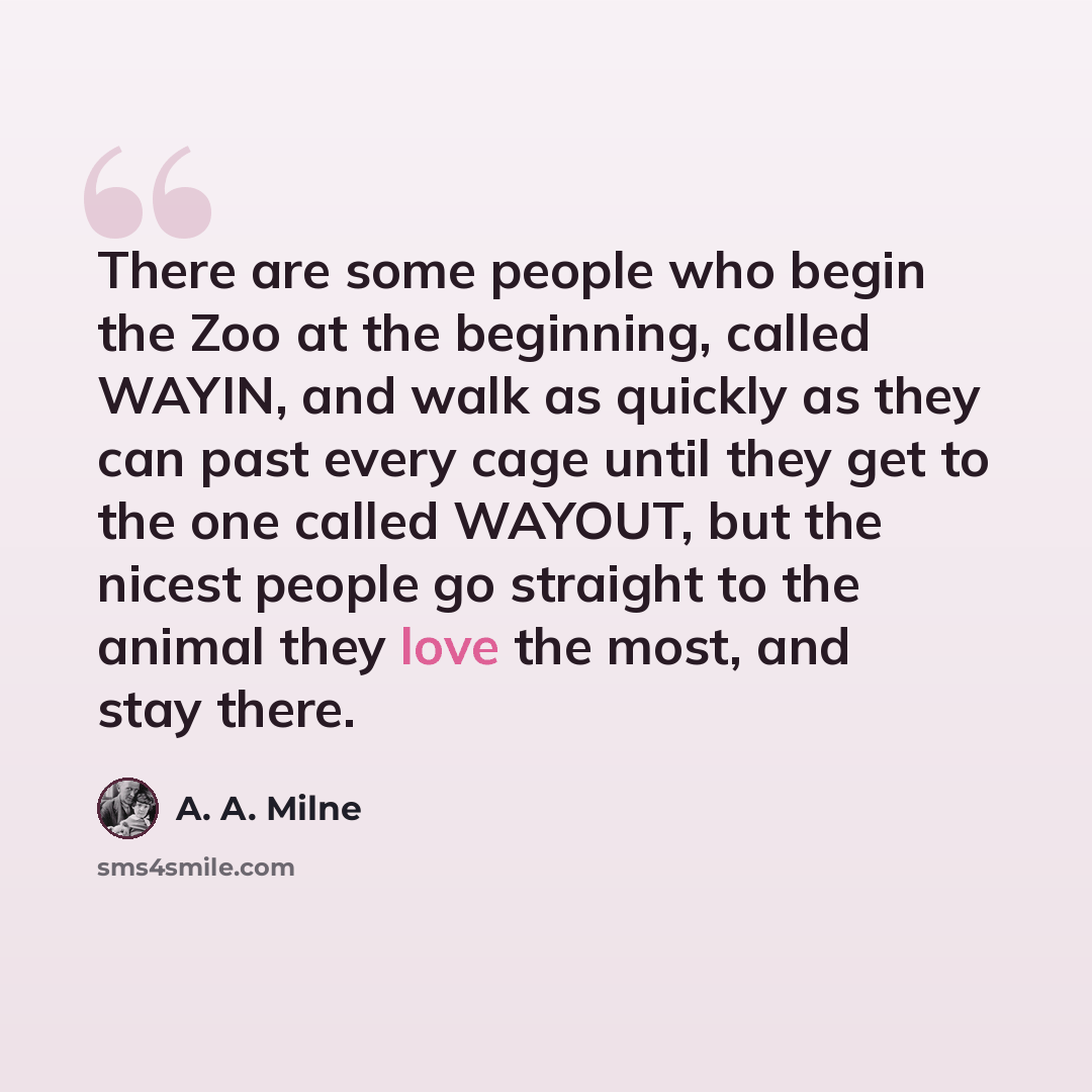 “There are some people who begin the Zoo at the beginning, called WAYIN, and walk as quickly as they can past every cage until they get to the one called WAYOUT, but the nicest people go straight to the animal they love the most, and stay there.” quote by A. A. Milne