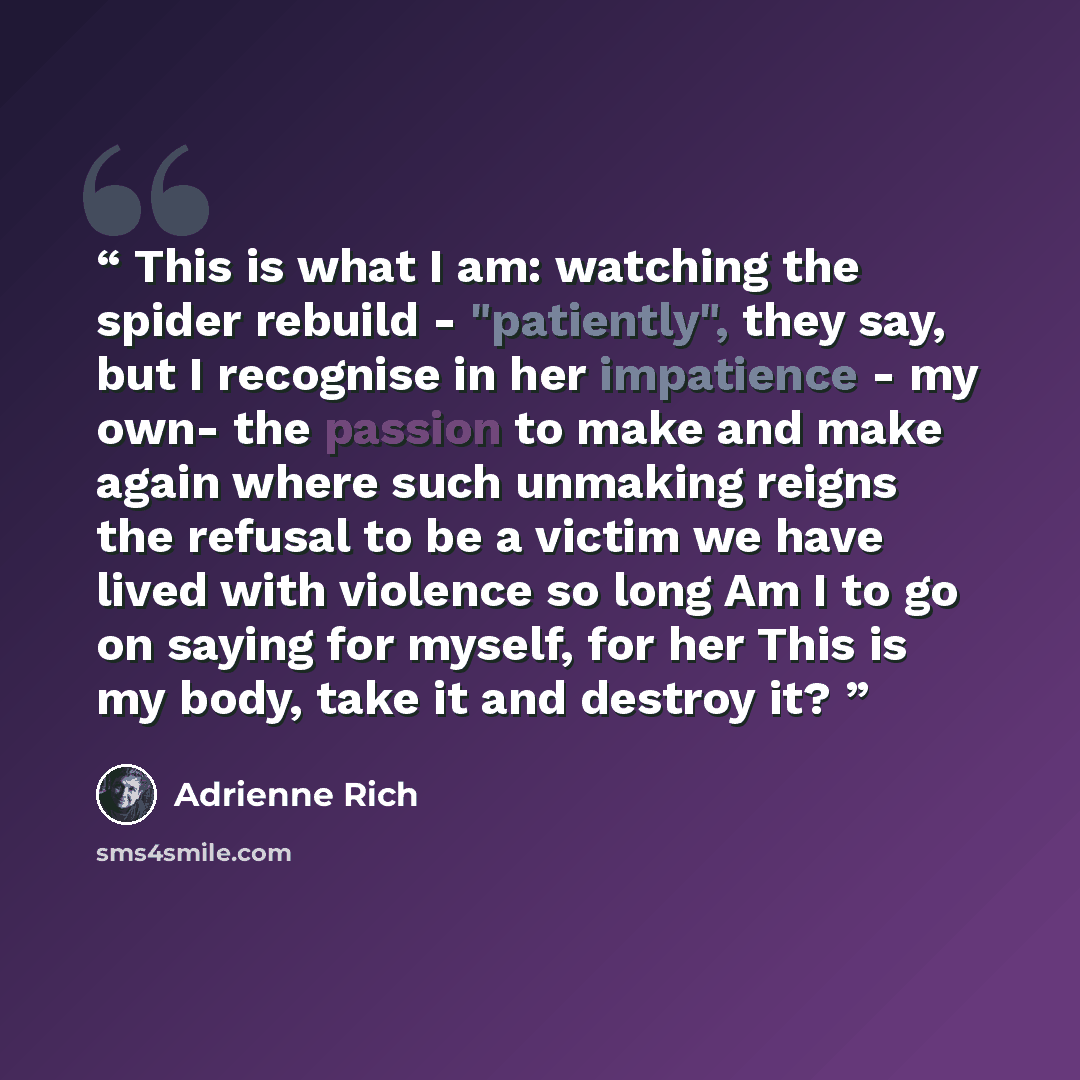 “This is what I am: watching the spider rebuild - "patiently", they say, but I recognise in her impatience - my own- the passion to make and make again where such unmaking reigns the refusal to be a victim we have lived with violence so long Am I to go on saying for myself, for her This is my body…” quote by Adrienne Rich
