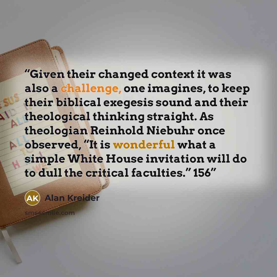 “Given their changed context it was also a challenge, one imagines, to keep their biblical exegesis sound and their theological thinking straight. As theologian Reinhold Niebuhr once observed, “It is wonderful what a simple White House invitation will do to dull the critical faculties.” 156” quote by Alan Kreider
