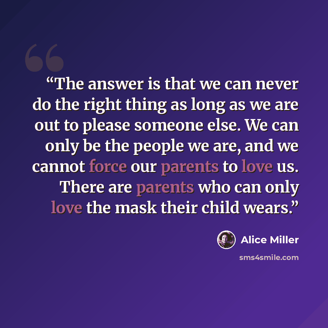 “The answer is that we can never do the right thing as long as we are out to please someone else. We can only be the people we are, and we cannot force our parents to love us. There are parents who can only love the mask their child wears.” quote by Alice Miller