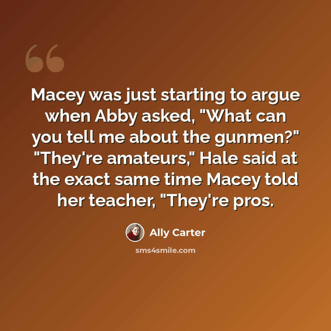 “Macey was just starting to argue when Abby asked, "What can you tell me about the gunmen?" "They're amateurs," Hale said at the exact same time Macey told her teacher, "They're pros.” quote by Ally Carter