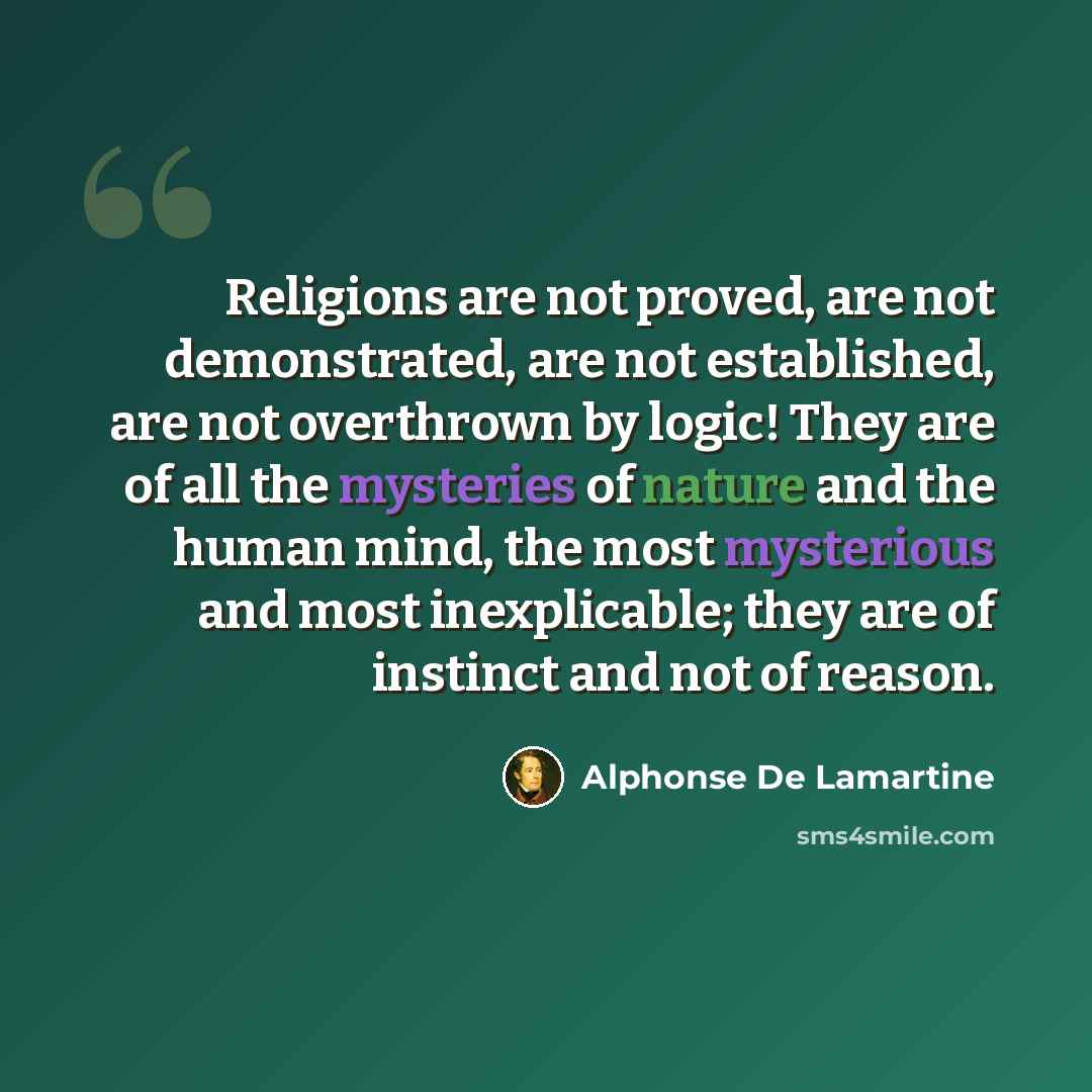 “Religions are not proved, are not demonstrated, are not established, are not overthrown by logic! They are of all the mysteries of nature and the human mind, the most mysterious and most inexplicable; they are of instinct and not of reason.” quote by Alphonse de Lamartine