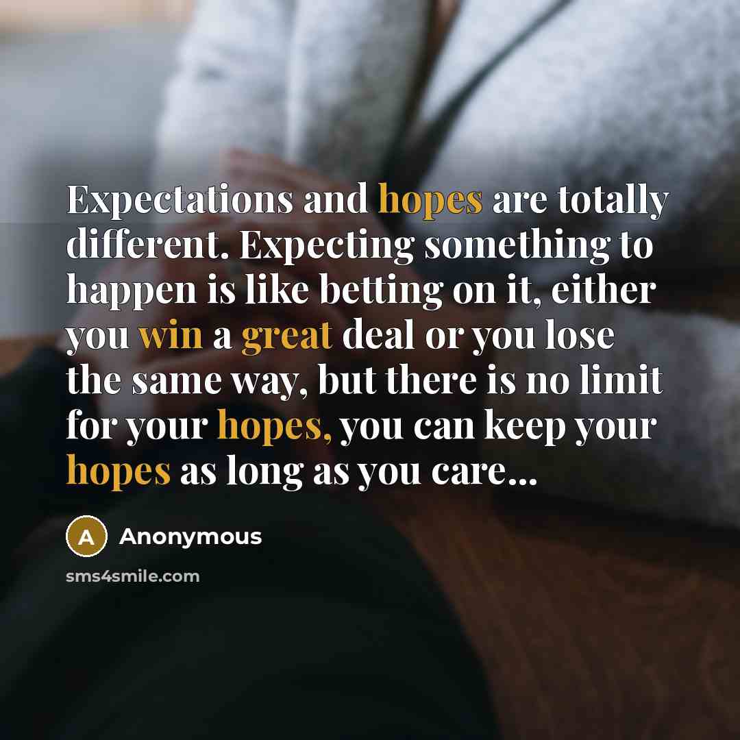 “Expectations and hopes are totally different. Expecting something to happen is like betting on it, either you win a great deal or you lose the same way, but there is no limit for your hopes, you can keep your hopes as long as you care...” quote by Anonymous