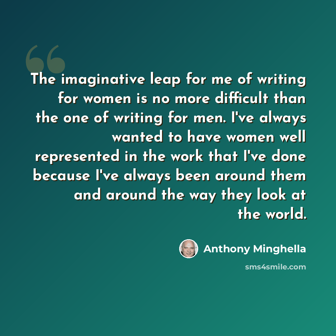 “The imaginative leap for me of writing for women is no more difficult than the one of writing for men. I've always wanted to have women well represented in the work that I've done because I've always been around them and around the way they look at the world.” quote by Anthony Minghella