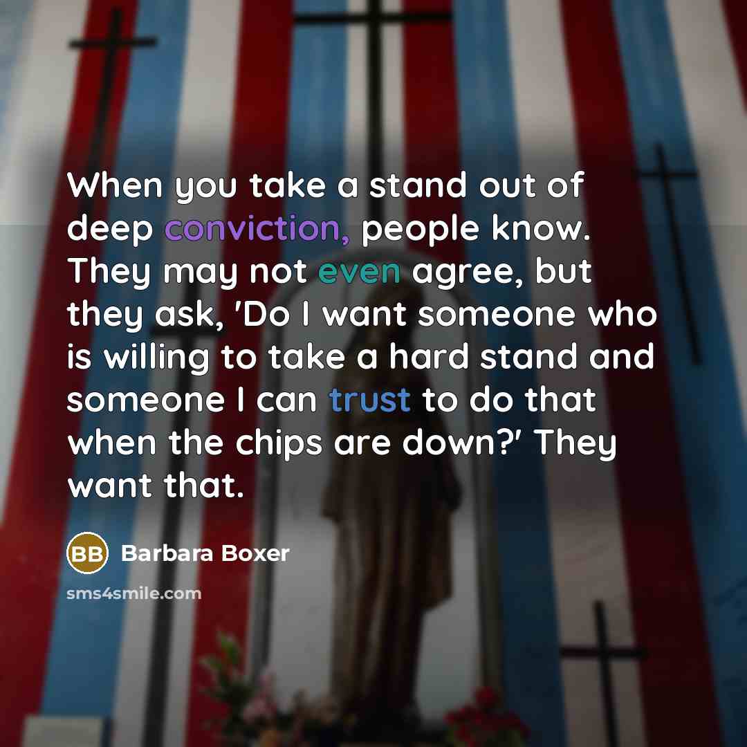 “When you take a stand out of deep conviction, people know. They may not even agree, but they ask, 'Do I want someone who is willing to take a hard stand and someone I can trust to do that when the chips are down?' They want that.” quote by Barbara Boxer