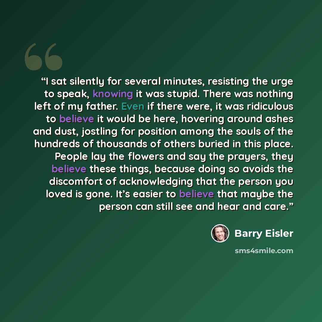 “I sat silently for several minutes, resisting the urge to speak, knowing it was stupid. There was nothing left of my father. Even if there were, it was ridiculous to believe it would be here, hovering around ashes and dust, jostling for position among the souls of the hundreds of thousands of…” quote by Barry Eisler