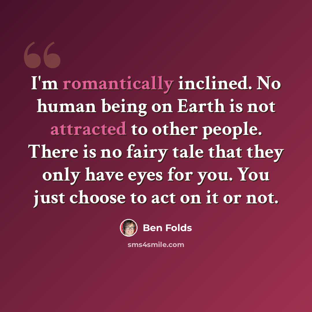 “I'm romantically inclined. No human being on Earth is not attracted to other people. There is no fairy tale that they only have eyes for you. You just choose to act on it or not.” quote by Ben Folds