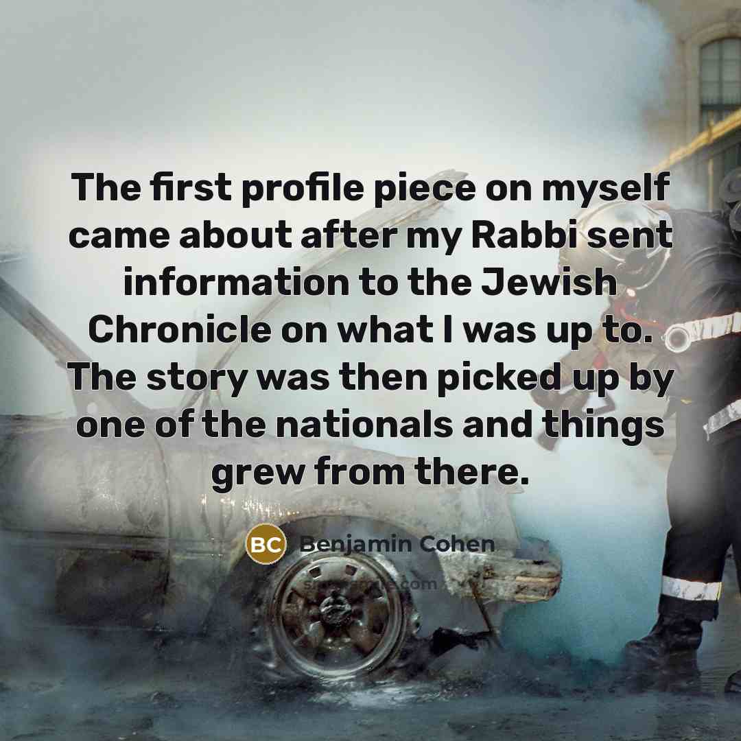 “The first profile piece on myself came about after my Rabbi sent information to the Jewish Chronicle on what I was up to. The story was then picked up by one of the nationals and things grew from there.” quote by Benjamin Cohen