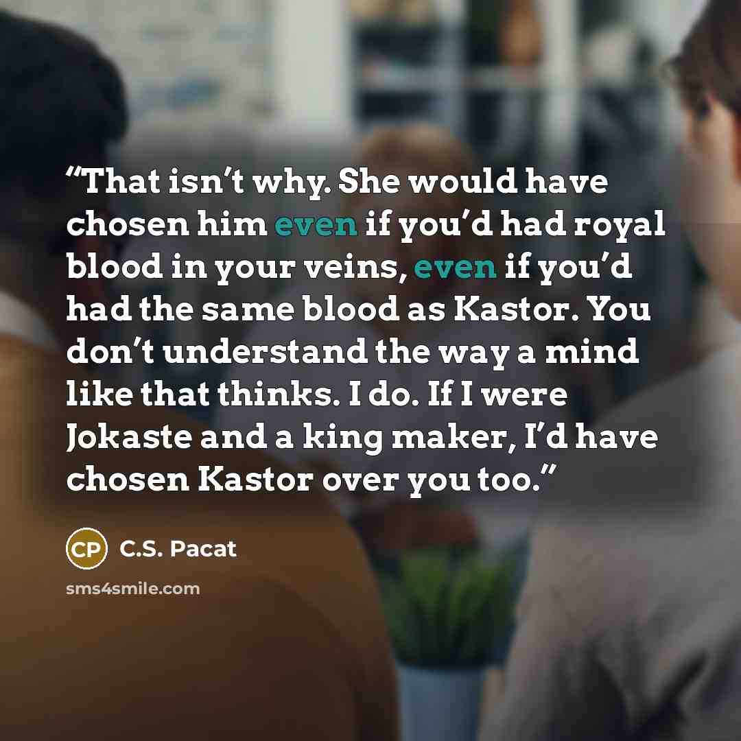 “That isn’t why. She would have chosen him even if you’d had royal blood in your veins, even if you’d had the same blood as Kastor. You don’t understand the way a mind like that thinks. I do. If I were Jokaste and a king maker, I’d have chosen Kastor over you too.” quote by C.S. Pacat