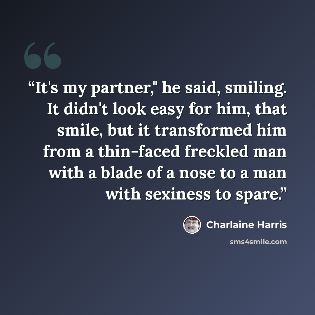 “It's my partner," he said, smiling. It didn't look easy for him, that smile, but it transformed him from a thin-faced freckled man with a blade of a nose to a man with sexiness to spare.” quote by Charlaine Harris