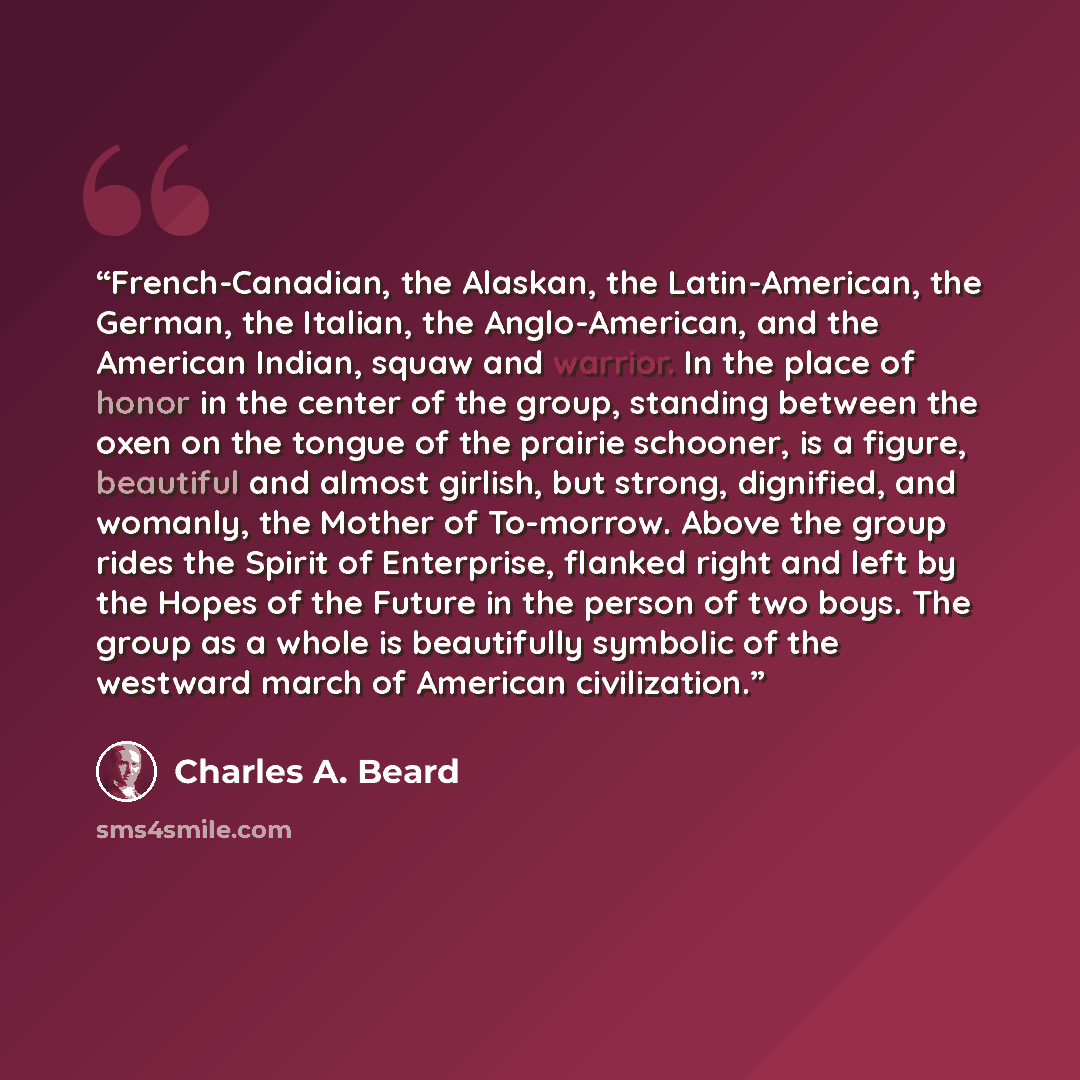 “French-Canadian, the Alaskan, the Latin-American, the German, the Italian, the Anglo-American, and the American Indian, squaw and warrior. In the place of honor in the center of the group, standing between the oxen on the tongue of the prairie schooner, is a figure, beautiful and almost girlish…” quote by Charles A. Beard