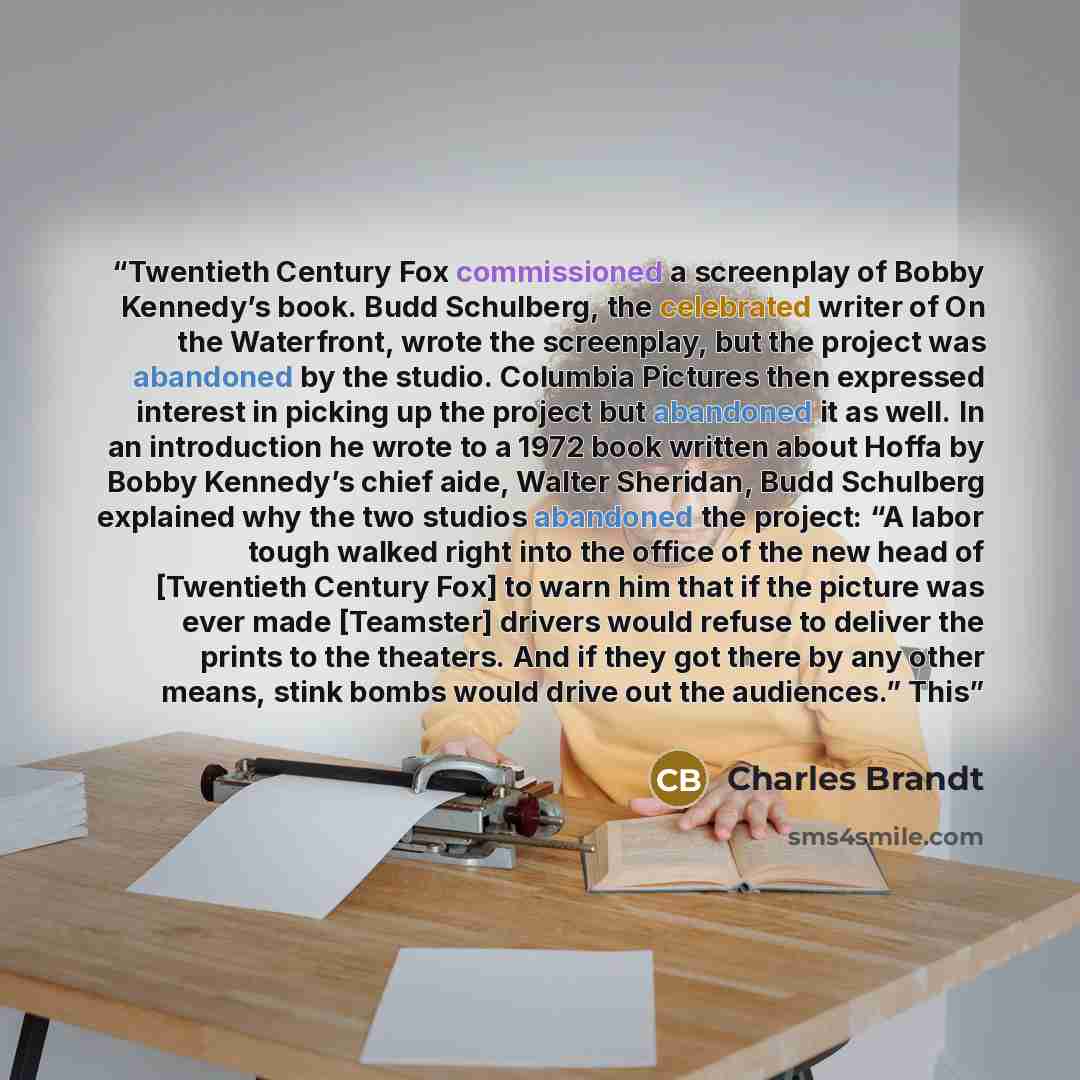 “Twentieth Century Fox commissioned a screenplay of Bobby Kennedy’s book. Budd Schulberg, the celebrated writer of On the Waterfront, wrote the screenplay, but the project was abandoned by the studio. Columbia Pictures then expressed interest in picking up the project but abandoned it as well. In…” quote by Charles Brandt