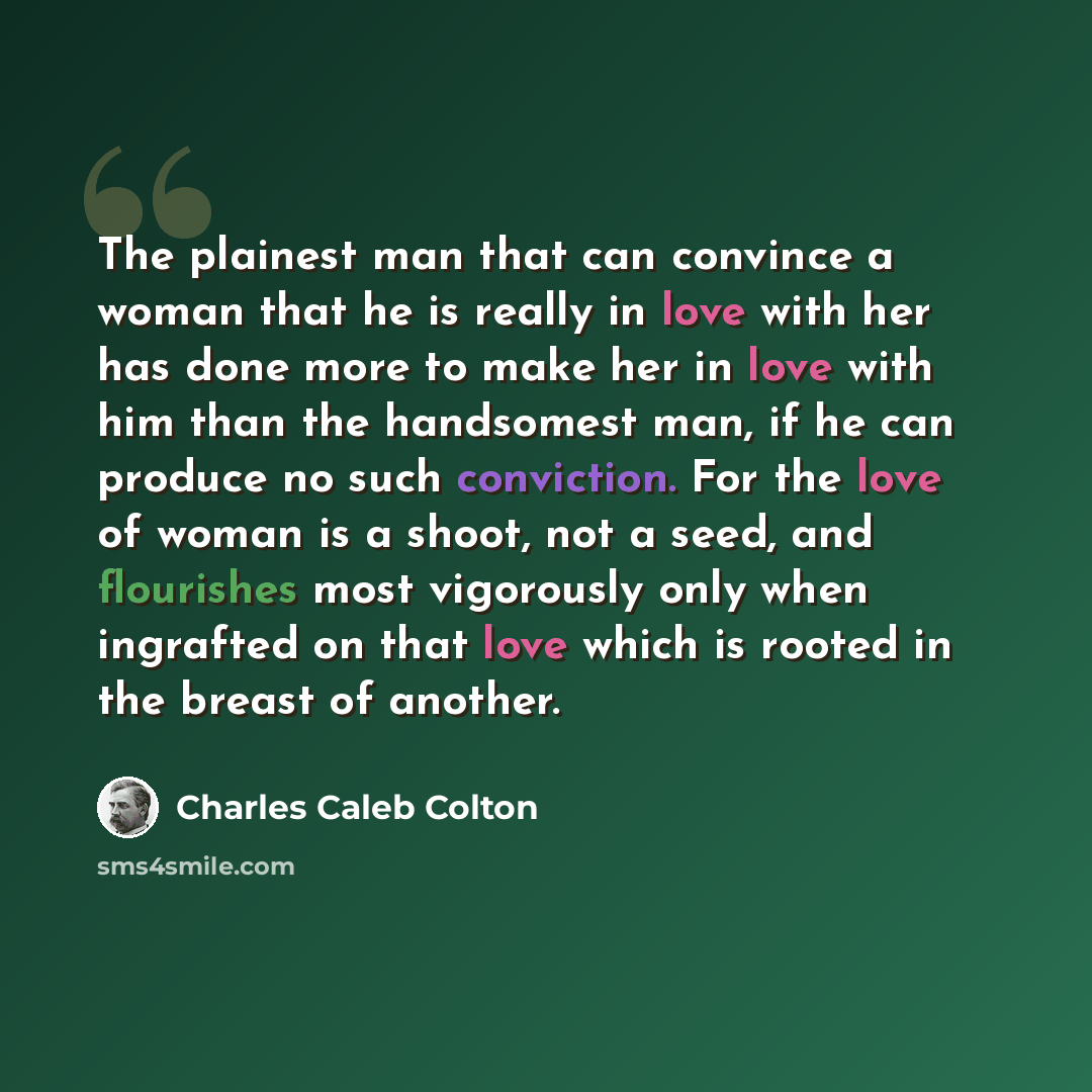 “The plainest man that can convince a woman that he is really in love with her has done more to make her in love with him than the handsomest man, if he can produce no such conviction. For the love of woman is a shoot, not a seed, and flourishes most vigorously only when ingrafted on that love…” quote by Charles Caleb Colton