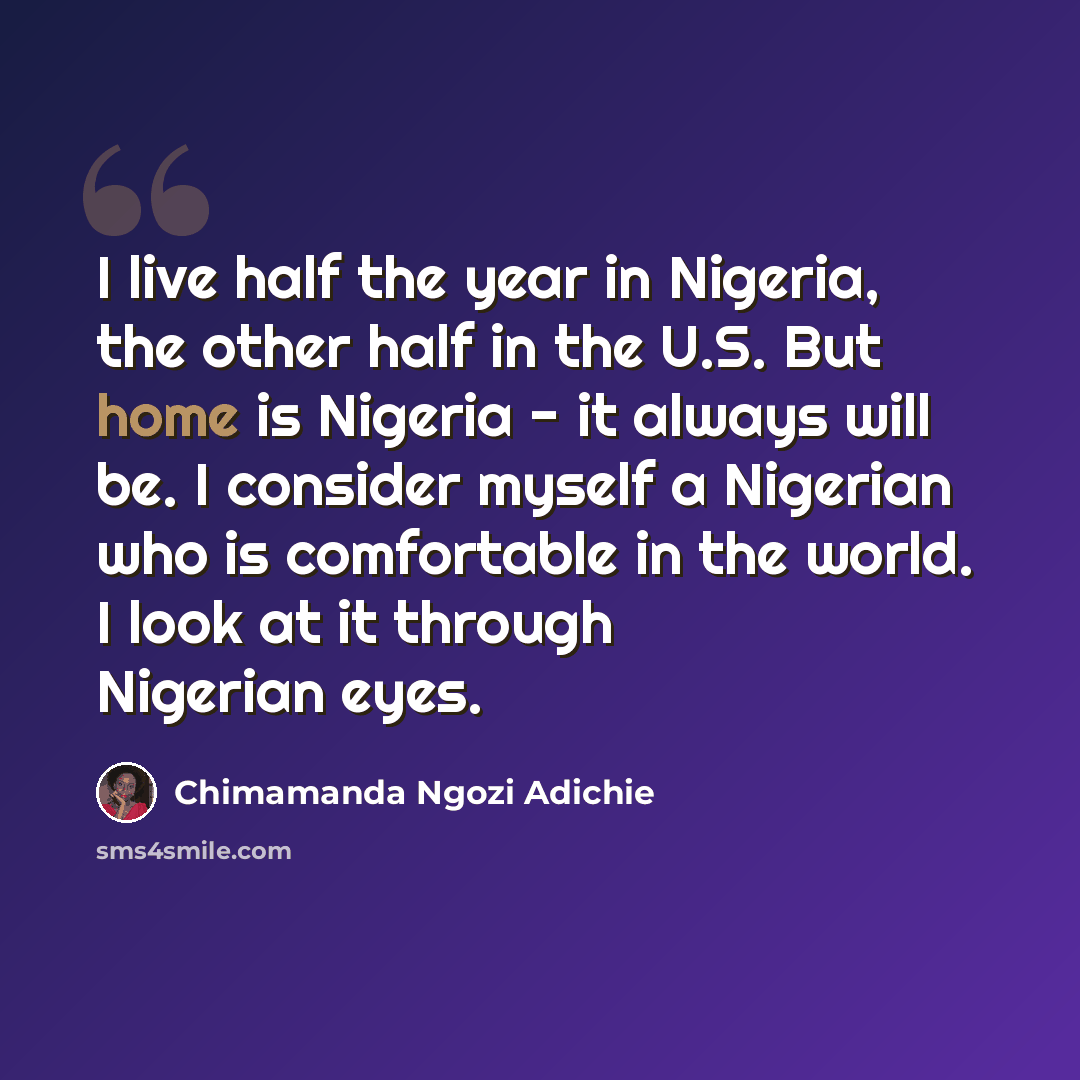 “I live half the year in Nigeria, the other half in the U.S. But home is Nigeria - it always will be. I consider myself a Nigerian who is comfortable in the world. I look at it through Nigerian eyes.” quote by Chimamanda Ngozi Adichie