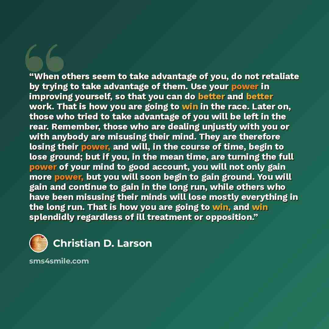 “When others seem to take advantage of you, do not retaliate by trying to take advantage of them. Use your power in improving yourself, so that you can do better and better work. That is how you are going to win in the race. Later on, those who tried to take advantage of you will be left in the…” quote by Christian D. Larson