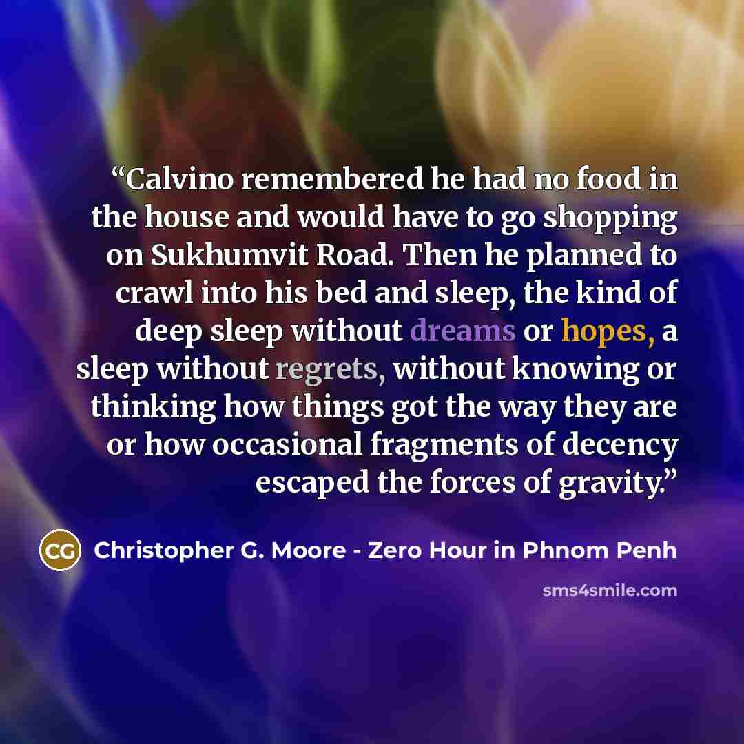 “Calvino remembered he had no food in the house and would have to go shopping on Sukhumvit Road. Then he planned to crawl into his bed and sleep, the kind of deep sleep without dreams or hopes, a sleep without regrets, without knowing or thinking how things got the way they are or how occasional…” quote by Christopher G. Moore - Zero Hour in Phnom Penh