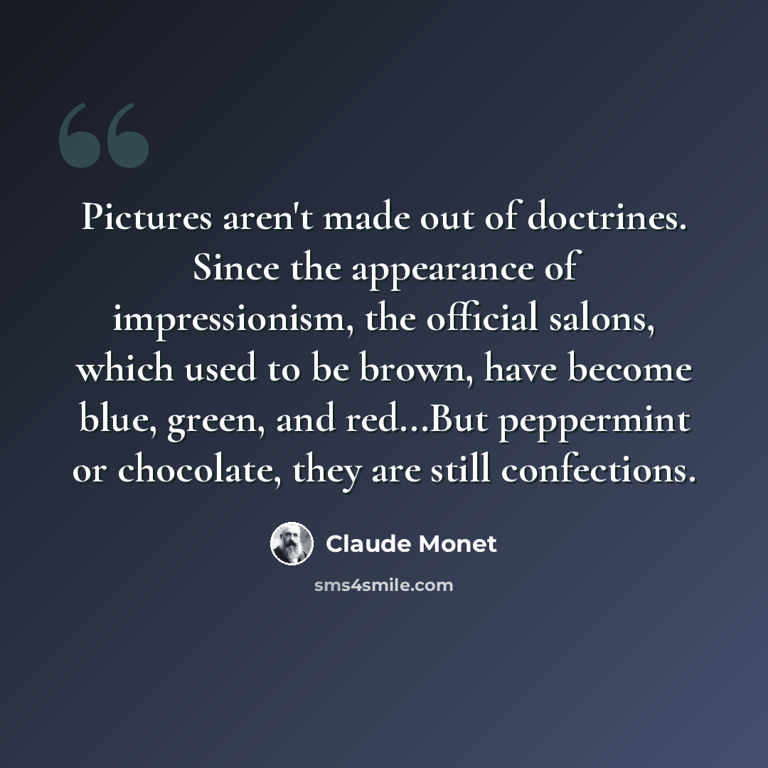 “Pictures aren't made out of doctrines. Since the appearance of impressionism, the official salons, which used to be brown, have become blue, green, and red...But peppermint or chocolate, they are still confections.” quote by Claude Monet