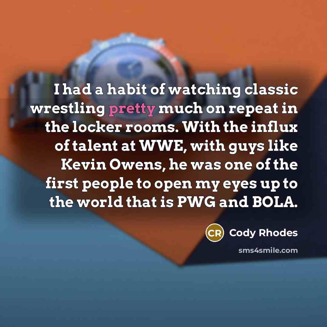 “I had a habit of watching classic wrestling pretty much on repeat in the locker rooms. With the influx of talent at WWE, with guys like Kevin Owens, he was one of the first people to open my eyes up to the world that is PWG and BOLA.” quote by Cody Rhodes