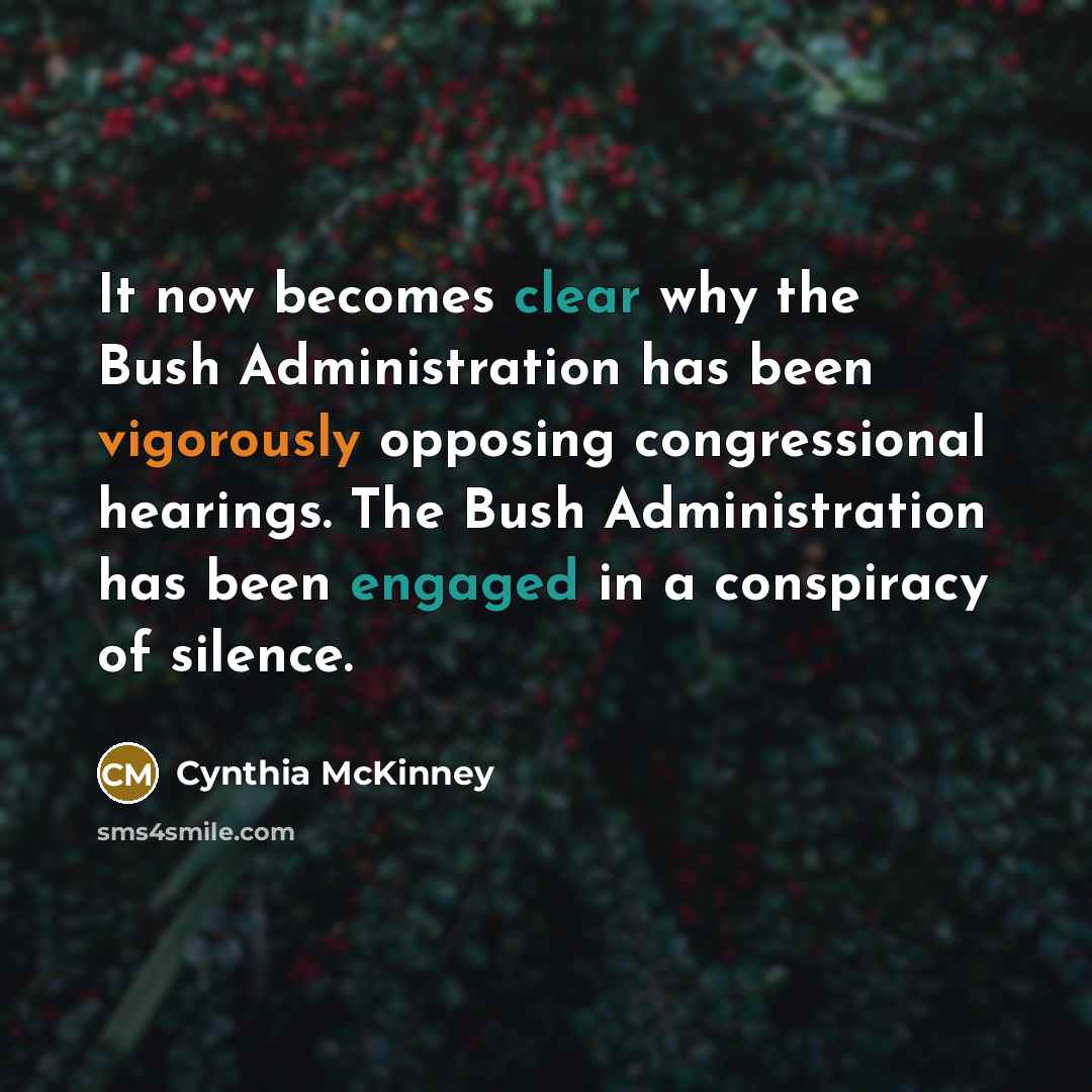 “It now becomes clear why the Bush Administration has been vigorously opposing congressional hearings. The Bush Administration has been engaged in a conspiracy of silence.” quote by Cynthia McKinney