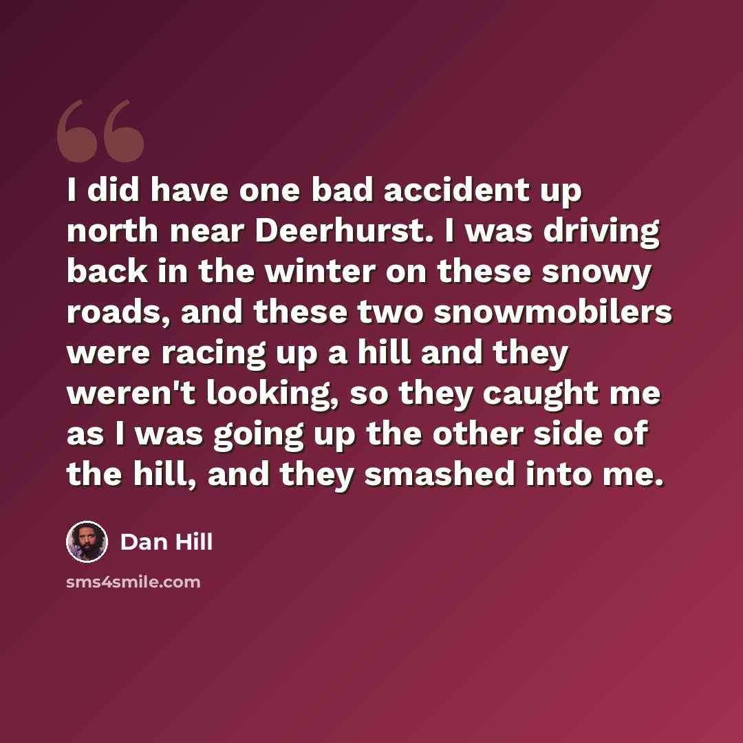 “I did have one bad accident up north near Deerhurst. I was driving back in the winter on these snowy roads, and these two snowmobilers were racing up a hill and they weren't looking, so they caught me as I was going up the other side of the hill, and they smashed into me.” quote by Dan Hill