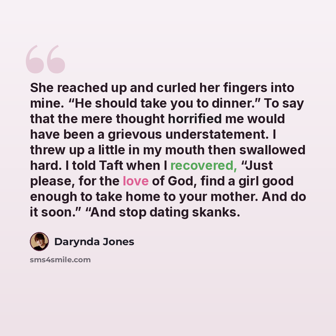 “She reached up and curled her fingers into mine. “He should take you to dinner.” To say that the mere thought horrified me would have been a grievous understatement. I threw up a little in my mouth then swallowed hard. I told Taft when I recovered, “Just please, for the love of God, find a girl…” quote by Darynda Jones