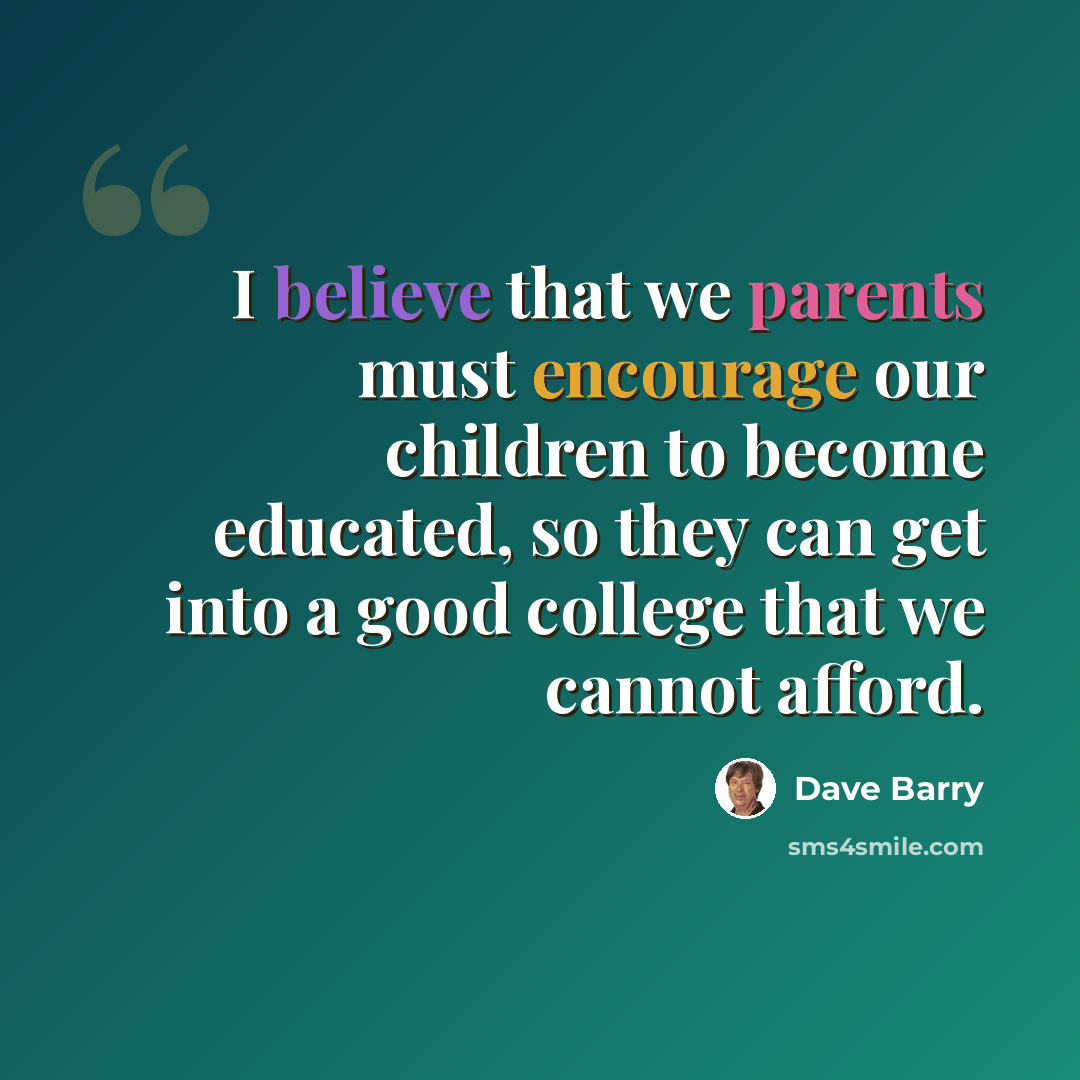 “I believe that we parents must encourage our children to become educated, so they can get into a good college that we cannot afford.” quote by Dave Barry